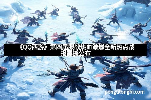 《QQ西游》第四届服战热血激燃全新热点战报震撼公布